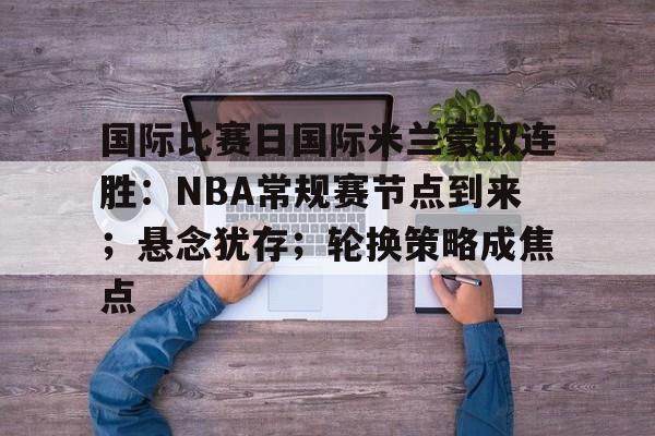 亚博app官网-国际比赛日国际米兰豪取连胜：NBA常规赛节点到来；悬念犹存；轮换策略成焦点