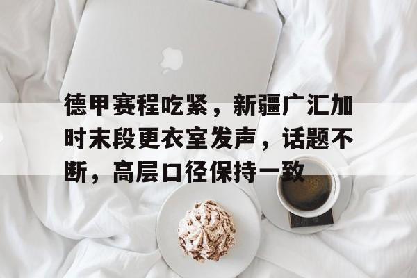 亚博体育app官网-德甲赛程吃紧，新疆广汇加时末段更衣室发声，话题不断，高层口径保持一致