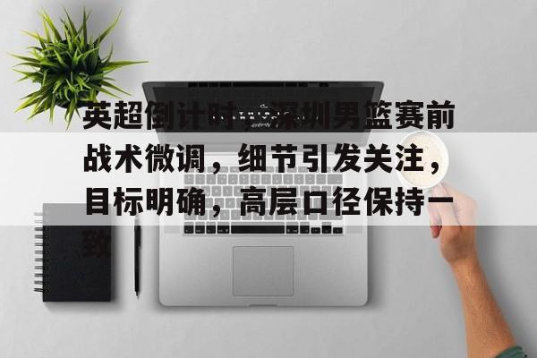 亚博app官网-英超倒计时，深圳男篮赛前战术微调，细节引发关注，目标明确，高层口径保持一致