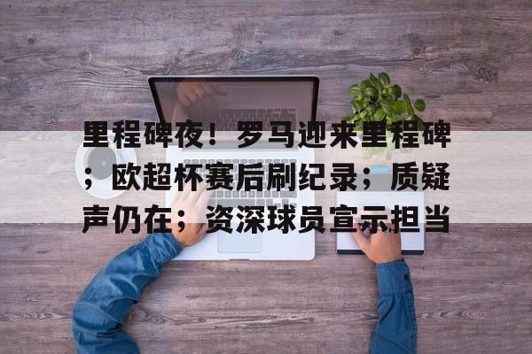 亚博体育在线登录-里程碑夜！罗马迎来里程碑；欧超杯赛后刷纪录；质疑声仍在；资深球员宣示担当