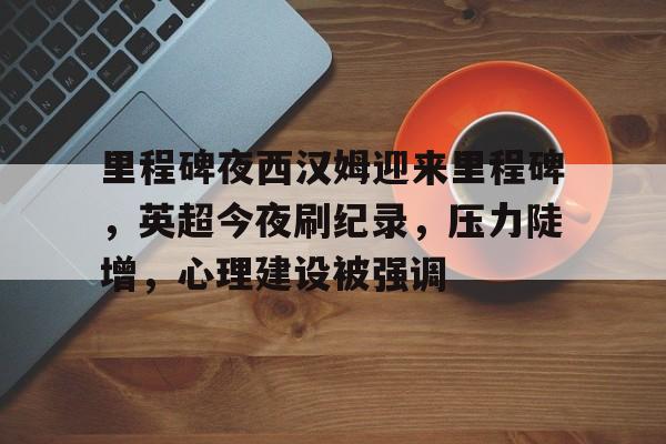 里程碑夜西汉姆迎来里程碑，英超今夜刷纪录，压力陡增，心理建设被强调